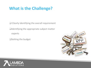 What is the Challenge?
❑ Clearly identifying the overall requirement
❑Identifying the appropriate subject matter
experts
❑Setting the budget
 