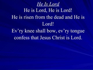 He Is Lord He is Lord, He is Lord! He is risen from the dead and He is Lord! Ev’ry knee shall bow, ev’ry tongue confess that Jesus Christ is Lord. 