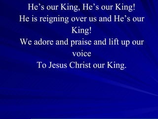 He’s our King, He’s our King! He is reigning over us and He’s our King! We adore and praise and lift up our voice To Jesus Christ our King. 