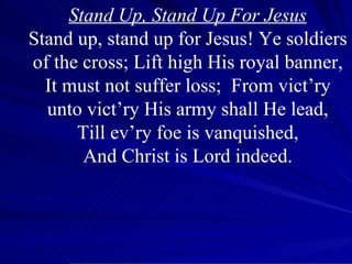 Stand Up, Stand Up For Jesus Stand up, stand up for Jesus! Ye soldiers of the cross; Lift high His royal banner, It must not suffer loss;  From vict’ry unto vict’ry His army shall He lead, Till ev’ry foe is vanquished, And Christ is Lord indeed. 