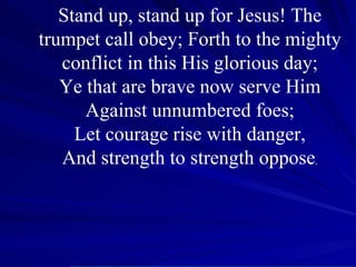 Stand up, stand up for Jesus! The trumpet call obey; Forth to the mighty conflict in this His glorious day; Ye that are brave now serve Him Against unnumbered foes; Let courage rise with danger, And strength to strength oppose . 