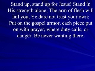 Stand up, stand up for Jesus! Stand in His strength alone; The arm of flesh will fail you, Ye dare not trust your own; Put on the gospel armor, each piece put on with prayer, where duty calls, or danger, Be never wanting there. 