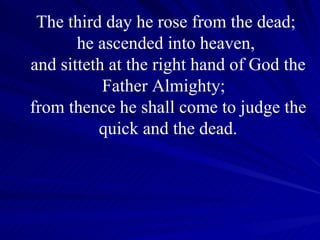 The third day he rose from the dead;  he ascended into heaven,  and sitteth at the right hand of God the Father Almighty;  from thence he shall come to judge the quick and the dead. 