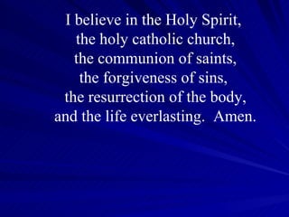 I believe in the Holy Spirit,  the holy catholic church, the communion of saints, the forgiveness of sins,  the resurrection of the body, and the life everlasting.  Amen. 