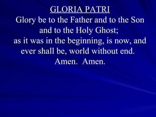 GLORIA PATRI Glory be to the Father and to the Son and to the Holy Ghost;  as it was in the beginning, is now, and ever shall be, world without end.  Amen.  Amen. 