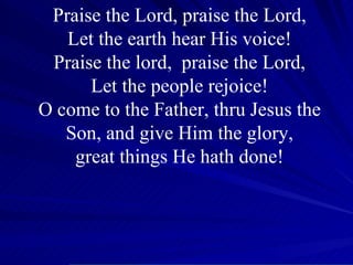 Praise the Lord, praise the Lord, Let the earth hear His voice! Praise the lord,  praise the Lord, Let the people rejoice! O come to the Father, thru Jesus the Son, and give Him the glory, great things He hath done! 