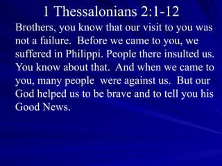 1 Thessalonians 2:1-12 Brothers, you know that our visit to you was not a failure.  Before we came to you, we suffered in Philippi. People there insulted us. You know about that.  And when we came to you, many people  were against us.  But our God helped us to be brave and to tell you his Good News.   