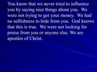 You know that we never tried to influence you by saying nice things about you.  We were not trying to get your money.  We had no selfishness to hide from you.  God knows that this is true.  We were not looking for praise from you or anyone else. We are apostles of Christ.  