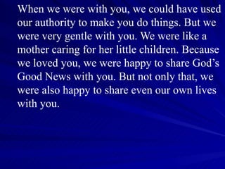 When we were with you, we could have used our authority to make you do things. But we were very gentle with you. We were like a mother caring for her little children. Because we loved you, we were happy to share God’s Good News with you. But not only that, we were also happy to share even our own lives with you. 