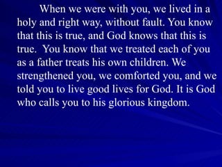 When we were with you, we lived in a holy and right way, without fault. You know that this is true, and God knows that this is true.  You know that we treated each of you as a father treats his own children. We strengthened you, we comforted you, and we told you to live good lives for God. It is God who calls you to his glorious kingdom. 