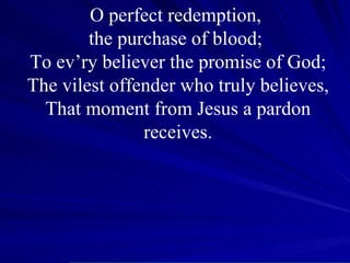 O perfect redemption,  the purchase of blood;  To ev’ry believer the promise of God; The vilest offender who truly believes, That moment from Jesus a pardon receives. 