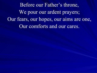 Before our Father’s throne, We pour our ardent prayers; Our fears, our hopes, our aims are one, Our comforts and our cares. 
