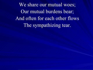 We share our mutual woes; Our mutual burdens bear; And often for each other flows The sympathizing tear. 