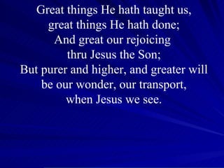 Great things He hath taught us, great things He hath done; And great our rejoicing  thru Jesus the Son; But purer and higher, and greater will be our wonder, our transport, when Jesus we see. 