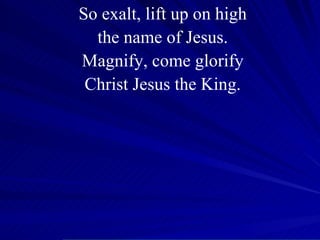 So exalt, lift up on high the name of Jesus. Magnify, come glorify Christ Jesus the King. 