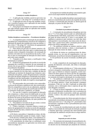5112                                                          Diário da República, 1.ª série — N.º 172 — 5 de setembro de 2012

                         Artigo 29.º                                d) A proposta de medida disciplinar sancionatória apli-
             Cumulação de medidas disciplinares
                                                                  cável ou de arquivamento do procedimento.

   1 — A aplicação das medidas corretivas previstas nas             10 — No caso da medida disciplinar sancionatória pro-
alíneas a) a e) do n.º 2 do artigo 26.º é cumulável entre si.     posta ser a transferência de escola ou de expulsão da escola,
   2 — A aplicação de uma ou mais das medidas correti-            a mesma é comunicada para decisão ao diretor-geral da
vas é cumulável apenas com a aplicação de uma medida              educação, no prazo de dois dias úteis.
disciplinar sancionatória.
   3 — Sem prejuízo do disposto nos números anteriores,                                   Artigo 31.º
por cada infração apenas pode ser aplicada uma medida
                                                                              Celeridade do procedimento disciplinar
disciplinar sancionatória.
                                                                     1 — A instrução do procedimento disciplinar prevista
                         Artigo 30.º                              nos n.os 5 a 8 do artigo anterior pode ser substituída pelo
                                                                  reconhecimento individual, consciente e livre dos factos,
Medidas disciplinares sancionatórias — Procedimento disciplinar   por parte do aluno maior de 12 anos e a seu pedido, em
   1 — A competência para a instauração de procedimento           audiência a promover pelo instrutor, nos dois dias úteis
disciplinar por comportamentos suscetíveis de configurar a        subsequentes à sua nomeação, mas nunca antes de decor-
aplicação de alguma das medidas previstas nas alíneas c),         ridas vinte e quatro horas sobre o momento previsível da
d) e e) do n.º 2 do artigo 28.º é do diretor do agrupamento       prática dos factos imputados ao aluno.
de escolas ou escola não agrupada.                                   2 — Na audiência referida no número anterior, estão
   2 — Para efeitos do previsto no número anterior o di-          presentes, além do instrutor, o aluno, o encarregado de
retor, no prazo de dois dias úteis após o conhecimento da         educação do aluno menor de idade e, ainda:
situação, emite o despacho instaurador e de nomeação do              a) O diretor de turma ou o professor-tutor do aluno,
instrutor, devendo este ser um professor da escola, e noti-       quando exista, ou, em caso de impedimento e em sua
fica os pais ou encarregado de educação do aluno menor            substituição, um professor da turma designado pelo diretor;
pelo meio mais expedito.                                             b) Um professor da escola livremente escolhido pelo
   3 — Tratando-se de aluno maior, a notificação é feita          aluno.
diretamente ao próprio.
   4 — O diretor do agrupamento de escolas ou escola não             3 — A não comparência do encarregado de educação,
agrupada deve notificar o instrutor da sua nomeação no            quando devidamente convocado, não obsta à realização
mesmo dia em que profere o despacho de instauração do             da audiência.
procedimento disciplinar.                                            4 — Os participantes referidos no n.º 2 têm como missão
   5 — A instrução do procedimento disciplinar é efetuada         exclusiva assegurar e testemunhar, através da assinatura do
no prazo máximo de seis dias úteis, contados da data de           auto a que se referem os números seguintes, a total cons-
notificação ao instrutor do despacho que instaurou o pro-         ciência do aluno quanto aos factos que lhe são imputados
cedimento disciplinar, sendo obrigatoriamente realizada,          e às suas consequências, bem como a sua total liberdade
para além das demais diligências consideradas necessárias,        no momento da respetiva declaração de reconhecimento.
a audiência oral dos interessados, em particular do aluno,           5 — Na audiência é elaborado auto, no qual constam,
e sendo este menor de idade, do respetivo encarregado de          entre outros, os elementos previstos nas alíneas a) e b) do
educação.                                                         n.º 9 do artigo anterior, o qual, previamente a qualquer
   6 — Os interessados são convocados com a antecedên-            assinatura, é lido em voz alta e explicado ao aluno pelo
cia de um dia útil para a audiência oral, não constituindo a      instrutor, com a informação clara e expressa de que não
falta de comparência motivo do seu adiamento, podendo             está obrigado a assiná-lo.
esta, no caso de apresentação de justificação da falta até           6 — O facto ou factos imputados ao aluno só são con-
ao momento fixado para a audiência, ser adiada.                   siderados validamente reconhecidos com a assinatura do
   7 — No caso de o respetivo encarregado de educação             auto por parte de todos os presentes, sendo que, querendo
não comparecer, o aluno menor de idade pode ser ouvido            assinar, o aluno o faz antes de qualquer outro elemento
na presença de um docente por si livremente escolhido e           presente.
do diretor de turma ou do professor-tutor do aluno, quando           7 — O reconhecimento dos factos por parte do aluno é
exista, ou, no impedimento destes, de outro professor da          considerado circunstância atenuante, nos termos e para os
turma designado pelo diretor.                                     efeitos previstos no n.º 2 do artigo 25.º, encerrando a fase
   8 — Da audiência é lavrada ata de que consta o extrato         da instrução e seguindo-se-lhe os procedimentos previstos
das alegações feitas pelos interessados.                          no artigo anterior.
   9 — Finda a instrução, o instrutor elabora e remete ao            8 — A recusa do reconhecimento por parte do aluno
diretor do agrupamento de escolas ou escola não agrupada,         implica a necessidade da realização da instrução, podendo
no prazo de três dias úteis, relatório final do qual constam,
                                                                  o instrutor aproveitar a presença dos intervenientes para
obrigatoriamente:
                                                                  a realização da audiência oral prevista no artigo anterior.
   a) Os factos cuja prática é imputada ao aluno, devida-
mente circunstanciados quanto ao tempo, modo e lugar;                                     Artigo 32.º
   b) Os deveres violados pelo aluno, com referência ex-                          Suspensão preventiva do aluno
pressa às respetivas normas legais ou regulamentares;
   c) Os antecedentes do aluno que se constituem como                1 — No momento da instauração do procedimento dis-
circunstâncias atenuantes ou agravantes nos termos pre-           ciplinar, mediante decisão da entidade que o instaurou, ou
vistos no artigo 25.º;                                            no decurso da sua instauração por proposta do instrutor,
 