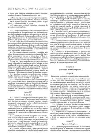 Diário da República, 1.ª série — N.º 172 — 5 de setembro de 2012                                                           5113

o diretor pode decidir a suspensão preventiva do aluno,        expulsão da escola, o prazo para ser proferida a decisão
mediante despacho fundamentado sempre que:                     final é de cinco dias úteis, contados a partir da receção do
                                                               processo disciplinar na Direção-Geral de Educação.
  a) A sua presença na escola se revelar gravemente pertur-
                                                                   5 — Da decisão proferida pelo diretor-geral da educação
badora do normal funcionamento das atividades escolares;
                                                               que aplique a medida disciplinar sancionatória de transfe-
  b) Tal seja necessário e adequado à garantia da paz
                                                               rência de escola deve igualmente constar a identificação
pública e da tranquilidade na escola;
                                                               do estabelecimento de ensino para onde o aluno vai ser
  c) A sua presença na escola prejudique a instrução do
                                                               transferido, para cuja escolha se procede previamente à
procedimento disciplinar.
                                                               audição do respetivo encarregado de educação, quando o
                                                               aluno for menor de idade.
   2 — A suspensão preventiva tem a duração que o diretor
                                                                   6 — A decisão final do procedimento disciplinar é no-
do agrupamento de escolas ou escola não agrupada consi-
                                                               tificada pessoalmente ao aluno no dia útil seguinte àquele
derar adequada na situação em concreto, sem prejuízo de,
                                                               em que foi proferida, ou, quando menor de idade, aos pais
por razões devidamente fundamentadas, poder ser prorro-
                                                               ou respetivo encarregado de educação, nos dois dias úteis
gada até à data da decisão do procedimento disciplinar, não
podendo, em qualquer caso, exceder 10 dias úteis.              seguintes.
   3 — Os efeitos decorrentes da ausência do aluno no de-          7 — Sempre que a notificação prevista no número ante-
curso do período de suspensão preventiva, no que respeita      rior não seja possível, é realizada através de carta registada
à avaliação da aprendizagem, são determinados em função        com aviso de receção, considerando-se o aluno, ou quando
da decisão que vier a ser proferida no final do procedimento   este for menor de idade, os pais ou o respetivo encarregado
disciplinar, nos termos estabelecidos no presente Estatuto     de educação, notificados na data da assinatura do aviso
e no regulamento interno da escola.                            de receção.
   4 — Os dias de suspensão preventiva cumpridos pelo              8 — Tratando-se de alunos menores, a aplicação de
aluno são descontados no cumprimento da medida disci-          medida disciplinar sancionatória igual ou superior à de
plinar sancionatória prevista na alínea c) do n.º 2 do ar-     suspensão da escola por período superior a cinco dias
tigo 28.º a que o aluno venha a ser condenado na sequência     úteis e cuja execução não tenha sido suspensa, nos termos
do procedimento disciplinar previsto no artigo 30.º            previstos nos n.os 2 e 3 anteriores, é obrigatoriamente co-
   5 — Os pais e os encarregados de educação são imediata-     municada pelo diretor da escola à respetiva comissão de
mente informados da suspensão preventiva aplicada ao filho     proteção de crianças e jovens em risco.
ou educando e, sempre que a avaliação que fizer das circuns-
tâncias o aconselhe, o diretor do agrupamento de escolas ou                                SECÇÃO III
escola não agrupada deve participar a ocorrência à respetiva
comissão de proteção de crianças e jovens ou, na falta, ao                     Execução das medidas disciplinares
Ministério Público junto do tribunal de família e menores.
   6 — Ao aluno suspenso preventivamente é também                                          Artigo 34.º
fixado, durante o período de ausência da escola, o plano           Execução das medidas corretivas e disciplinares sancionatórias
de atividades previsto no n.º 5 do artigo 28.º
   7 — A suspensão preventiva do aluno é comunicada, por          1 — Compete ao diretor de turma e ou ao professor-tutor
via eletrónica, pelo diretor do agrupamento de escolas ou      do aluno, caso tenha sido designado, ou ao professor titu-
escola não agrupada ao serviço do Ministério da Educação       lar o acompanhamento do aluno na execução da medida
e Ciência responsável pela coordenação da segurança es-        corretiva ou disciplinar sancionatória a que foi sujeito,
colar, sendo identificados sumariamente os intervenientes,     devendo aquele articular a sua atuação com os pais ou
os factos e as circunstâncias que motivaram a decisão de       encarregados de educação e com os professores da turma,
suspensão.                                                     em função das necessidades educativas identificadas e
                         Artigo 33.º                           de forma a assegurar a corresponsabilização de todos os
                                                               intervenientes nos efeitos educativos da medida.
                        Decisão final                             2 — A competência referida no número anterior é espe-
   1 — A decisão final do procedimento disciplinar, devi-      cialmente relevante aquando da execução da medida corre-
damente fundamentada, é proferida no prazo máximo de           tiva de atividades de integração na escola ou no momento
dois dias úteis, a contar do momento em que a entidade         do regresso à escola do aluno a quem foi aplicada a medida
competente para o decidir receba o relatório do instrutor,     disciplinar sancionatória de suspensão da escola.
sem prejuízo do disposto no n.º 4.                                3 — O disposto no número anterior aplica-se também
   2 — A decisão final do procedimento disciplinar fixa o      aquando da integração do aluno na nova escola para que
momento a partir do qual se inicia a execução da medida        foi transferido na sequência da aplicação dessa medida
disciplinar sancionatória, sem prejuízo da possibilidade de    disciplinar sancionatória.
suspensão da execução da medida, nos termos do número             4 — Na prossecução das finalidades referidas no n.º 1, a
seguinte.                                                      escola conta com a colaboração dos serviços especializados
   3 — A execução da medida disciplinar sancionatória,         de apoio educativo e ou das equipas multidisciplinares,
com exceção da referida nas alíneas d) e e) do n.º 2 do        a definir em regulamento interno, nos termos do artigo
artigo 28.º, pode ficar suspensa por um período de tempo       seguinte.
e nos termos e condições que a entidade decisora consi-                                Artigo 35.º
derar justo, adequado e razoável, cessando a suspensão                              Equipas multidisciplinares
logo que ao aluno seja aplicada outra medida disciplinar
sancionatória no respetivo decurso.                              1 — Todos os agrupamentos de escolas ou escolas não
   4 — Quando esteja em causa a aplicação da medida            agrupadas podem, se necessário, constituir uma equipa
disciplinar sancionatória de transferência de escola ou de     multidisciplinar destinada a acompanhar em permanência
 