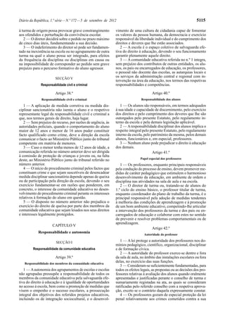 Diário da República, 1.ª série — N.º 172 — 5 de setembro de 2012                                                     5115

à turma de origem possa provocar grave constrangimento         vimento de uma cultura de cidadania capaz de fomentar
aos ofendidos e perturbação da convivência escolar.            os valores da pessoa humana, da democracia e exercício
   2 — O diretor decidirá sobre o pedido no prazo máximo       responsável da liberdade individual e do cumprimento dos
de cinco dias úteis, fundamentando a sua decisão.              direitos e deveres que lhe estão associados.
   3 — O indeferimento do diretor só pode ser fundamen-           2 — A escola é o espaço coletivo de salvaguarda efe-
tado na inexistência na escola ou no agrupamento de outra      tiva do direito à educação, devendo o seu funcionamento
turma na qual o aluno possa ser integrado, para efeitos        garantir plenamente aquele direito.
da frequência da disciplina ou disciplinas em causa ou            3 — A comunidade educativa referida no n.º 1 integra,
na impossibilidade de corresponder ao pedido sem grave         sem prejuízo dos contributos de outras entidades, os alu-
prejuízo para o percurso formativo do aluno agressor.          nos, os pais ou encarregados de educação, os professores,
                                                               o pessoal não docente das escolas, as autarquias locais e
                        SECÇÃO V
                                                               os serviços da administração central e regional com in-
                                                               tervenção na área da educação, nos termos das respetivas
              Responsabilidade civil e criminal                responsabilidades e competências.

                        Artigo 38.º                                                    Artigo 40.º
              Responsabilidade civil e criminal                                 Responsabilidade dos alunos

   1 — A aplicação de medida corretiva ou medida dis-             1 — Os alunos são responsáveis, em termos adequados
ciplinar sancionatória não isenta o aluno e o respetivo        à sua idade e capacidade de discernimento, pelo exercício
representante legal da responsabilidade civil e criminal a     dos direitos e pelo cumprimento dos deveres que lhe são
que, nos termos gerais de direito, haja lugar.                 outorgados pelo presente Estatuto, pelo regulamento in-
   2 — Sem prejuízo do recurso, por razões de urgência, às     terno da escola e pela demais legislação aplicável.
autoridades policiais, quando o comportamento do aluno            2 — A responsabilidade disciplinar dos alunos implica o
maior de 12 anos e menor de 16 anos puder constituir           respeito integral pelo presente Estatuto, pelo regulamento
facto qualificado como crime, deve a direção da escola         interno da escola, pelo património da mesma, pelos demais
comunicar o facto ao Ministério Público junto do tribunal      alunos, funcionários e, em especial, professores.
competente em matéria de menores.                                 3 — Nenhum aluno pode prejudicar o direito à educação
   3 — Caso o menor tenha menos de 12 anos de idade, a         dos demais.
comunicação referida no número anterior deve ser dirigida                               Artigo 41.º
à comissão de proteção de crianças e jovens ou, na falta
deste, ao Ministério Público junto do tribunal referido no                     Papel especial dos professores
número anterior.                                                  1 — Os professores, enquanto principais responsáveis
   4 — O início do procedimento criminal pelos factos que      pela condução do processo de ensino, devem promover me-
constituam crime e que sejam suscetíveis de desencadear        didas de caráter pedagógico que estimulem o harmonioso
medida disciplinar sancionatória depende apenas de queixa      desenvolvimento da educação, em ambiente de ordem e
ou de participação pela direção da escola, devendo o seu       disciplina nas atividades na sala de aula e na escola.
exercício fundamentar-se em razões que ponderem, em               2 — O diretor de turma ou, tratando-se de alunos do
concreto, o interesse da comunidade educativa no desen-        1.º ciclo do ensino básico, o professor titular de turma,
volvimento do procedimento criminal perante os interesses      enquanto coordenador do plano de trabalho da turma, é o
relativos à formação do aluno em questão.                      principal responsável pela adoção de medidas tendentes
   5 — O disposto no número anterior não prejudica o           à melhoria das condições de aprendizagem e à promoção
exercício do direito de queixa por parte dos membros da        de um bom ambiente educativo, competindo-lhe articular
comunidade educativa que sejam lesados nos seus direitos       a intervenção dos professores da turma e dos pais ou en-
e interesses legalmente protegidos.                            carregados de educação e colaborar com estes no sentido
                                                               de prevenir e resolver problemas comportamentais ou de
                                                               aprendizagem.
                      CAPÍTULO V
                                                                                      Artigo 42.º
            Responsabilidade e autonomia
                                                                                  Autoridade do professor

                        SECÇÃO I                                  1 — A lei protege a autoridade dos professores nos do-
                                                               mínios pedagógico, científico, organizacional, disciplinar
         Responsabilidade da comunidade educativa              e de formação cívica.
                                                                  2 — A autoridade do professor exerce-se dentro e fora
                        Artigo 39.º                            da sala de aula, no âmbito das instalações escolares ou fora
   Responsabilidade dos membros da comunidade educativa
                                                               delas, no exercício das suas funções.
                                                                  3 — Consideram-se suficientemente fundamentadas, para
   1 — A autonomia dos agrupamentos de escolas e escolas       todos os efeitos legais, as propostas ou as decisões dos pro-
não agrupadas pressupõe a responsabilidade de todos os         fessores relativas à avaliação dos alunos quando oralmente
membros da comunidade educativa pela salvaguarda efe-          apresentadas e justificadas perante o conselho de turma e
tiva do direito à educação e à igualdade de oportunidades      sumariamente registadas na ata, as quais se consideram
no acesso à escola, bem como a promoção de medidas que         ratificadas pelo referido conselho com a respetiva aprova-
visem o empenho e o sucesso escolares, a prossecução           ção, exceto se o contrário daquela expressamente constar.
integral dos objetivos dos referidos projetos educativos,         4 — Os professores gozam de especial proteção da lei
incluindo os de integração sociocultural, e o desenvol-        penal relativamente aos crimes cometidos contra a sua
 