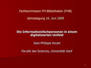 Fachkommission FH-Bibliotheken (FHB)

      Jahrestagung 16. Juni 2009



Die Informationsfachpersonen in einem
         digitalisierten Umfeld

          Jean-Philippe Accart

  Faculté des Sciences, Universität Genf



                                           1
 