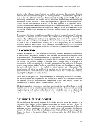 16
practice skills enhances student learning and students appreciates the cooperative learning
approach, finds assessment meaningful, and learning authentic. A student-centred approach is
used in the MBA (Master of Business Administration) leadership classroom [8], which has
successfully demonstrated that students are easy to develop new leadership behaviour [9]. In
Information Systems education, a twelve-step template-based approach to developing student-
centred teaching and assessment strategies [3] has been approved to be practically useful.
Authentic assessment allows students to demonstrate skills and competencies that realistically
represent problems and situations likely in their daily work life. All the above approaches to the
construction of educational activities provide greater student learning and a more authentic
assessment.
It is no doubt that student-centred teaching and learning leads to increased learning [9] although
approaches in different disciplines towards the student-centred teaching and learning are
various. The student-centred methods have repeatedly been shown to be superior to the
traditional teacher-centred approach [10]. In this paper, it aims to design the eLearning materials
in order to make it student-centred learning, and to place responsibility for the control of
learning in the hands of the student. A well-defined and integrated case study is used throughout
the course to provide realistic practical experience of software development in the real world.
2. BACKGROUND
Software Development is a core 2nd year course currently offered to both undergraduate and, in
a modified form, postgraduate students at local, offshore, and international campuses within
Victoria University. The proposed project aims to redesign the curriculum in order to make it
student-centred learning, and to place responsibility for the control of learning in the hands of
the student. The redesign represents a transition from a passive model of learning to a
constructivist model; one that involves the active participation of the student in the learning
process. Apart from the students’ ability to control both the pace and the pathways of learning,
the proposed model involves the student in active learning and collaboration. The
encouragement of active and collaborative learning, and the development of a learning
environment that is sensitive to learner needs, and that links all these elements in a coherent,
meaningful, and helpful way for the students.
At the basis of this approach is a deep-seated respect for the integrity and ability of the student,
and the development of skills and values that are relevant to the work place. In addition, because
the approach encourages students to take responsibility for their own learning, students are
better prepared for a future in which lifelong-learning is the norm.
The key feature of the cross-campus curriculum innovation is the use of Blackboard in mixed
mode to assist in course content organization and online delivery. Discussion lists and email
supplement group work and knowledge discovery. It is intended to carry out an effective and
significant development to transformation of the learning environment within a short period.
3. CURRICULUM DEVELOPMENT
The curriculum of Software Development is developed according to the key elements of a
curriculum: aims, teaching methods, assessment processes, and learning outcomes [11 and 12]
as shown in Figure 1. The objectives of the course are to encourage students to use the Internet,
understand the user requirements for software development, and appreciate the changing
concepts of software design. The adopted approach can be described as a top-down approach
because the intent of the planned change is to re-conceptualize the whole design of the
curriculum.
 