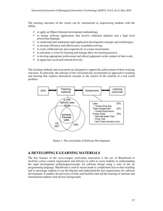 17
The learning outcomes of the course can be summarized as empowering students with the
ability:
to apply an Object Oriented development methodology
to design software applications that involve relational database and a high level
processing language;
to understand and implement rapid application development concepts and technologies;
to develop efficiency and effectiveness in problem-solving;
to work collaboratively and cooperatively in a team environment;
to articulate a vision for learning and manage their own learning process;
to develop appropriate professional and ethical judgments in the conduct of their work;
to appreciate social and cultural diversity.
The teaching methods and assessment are designed to support the achievement of these learning
outcomes. In particular, the redesign of the curriculum has incorporated an approach to teaching
and learning that explores theoretical concepts in the context of the solution of a real world
problem.
Figure 1. The curriculum of Software Development
4. DEVELOPING E-LEARNING MATERIALS
The key features of the cross-campus curriculum innovation is the use of Blackboard to
facilitate course content organization and delivery in order to assist students in understanding
the rapid development technologies/concepts for software design using a state of the art
programming language. Blackboard is used in mixed mode to complement face-to-face teaching
and to encourage students to use the Internet and understand the user requirements for software
development. It enables the provision of links and facilities that aid the learning of national and
international students with diverse backgrounds.
 