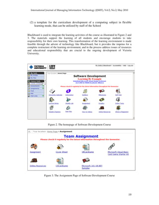 19
(2) a template for the curriculum development of a computing subject in flexible
learning mode, that can be utilized by staff of the School
Blackboard is used to integrate the learning activities of the course as illustrated in Figure 2 and
3. The materials support the learning of all students and encourage students to take
responsibility for their own learning. This transformation of the learning environment is made
feasible through the advent of technology like Blackboard, but it provides the impetus for a
complete restructure of the learning environment, and in the process address issues of resources
and educational responsibility that are crucial to the ongoing development of Victoria
University.
Figure 2. The homepage of Software Development Course
Figure 3. The Assignment Page of Software Development Course
 