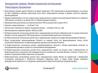 Доля Фонда в рамках одного Проекта не может превышать 75% инвестиций в денежной форме, из которых до 50% требуемого объема инвестиций могут быть представлены Фондом в форме льготного заемного финансирования. Размер привлекаемых частных инвестиций в виде денежных средств для реализации Проекта по созданию ТИК должен составлять не менее 25% от Общего бюджета проекта. Максимальная доля Фонда в уставном капитале ТИК не должна быть более 49 %. Горизонт инвестирования  — не более 7 лет Чистый долг компании на момент вхождения Фонда — не более 100 тыс. руб. Организационно-правовая форма: ООО или ЗАО В Инвестиционном соглашении должен быть предусмотрен put-опцион (обязательство по выкупу всей доли Фонда) в случае нарушения ТИК существенных условий Инвестиционного соглашения В Инвестиционном соглашении должен быть предусмотрен совокупный график финансирования Проекта Фонд осуществляет финансирование Проекта на каждом этапе его финансирования только после исполнения обязательств по финансированию другими участниками Проекта В Инвестиционном соглашении должно предусматриваться наличие у Фонда механизмов контроля за расходованием денежных средств и использования оборудования В Инвестиционном соглашении должен быть предусмотрен запрет на уступку прав и обязанностей по Инвестиционному соглашению без предварительного письменного согласия Фонда в течение 3 (трех) лет с момента подписания Инвестиционного соглашения Инвестиционным соглашением должно быть предусмотрено право Фонда на совместное с Заявителем отчуждение доли/акций в Проектной Компании (Tag-along right), а также право Фонда требовать присоединения Заявителя к отчуждению акций/долей в Проектной компании (Drag-along right) Страница  Страница  Конкурсная заявка: Инвестиционное соглашение Некоторые положения 
