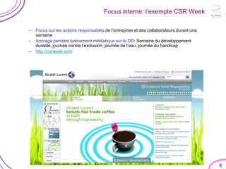 6Focus interne: l’exemple CSR WeekFocus sur les actions responsables de l’entreprise et des collaborateurs durant une semaineAncrage pendant événement médiatique sur le DD: Semaine du développement durable, journée contre l’exclusion, journée de l’eau, journée du handicaphttp://csrweek.com
