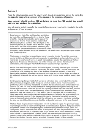 10
© UCLES 2010 0510/21/O/N/10
Exercise 5
Read the following article about the way in which deserts are expanding across the world. On
the opposite page write a summary of the causes of the expansion of deserts.
Your summary should be about 100 words (and no more than 120 words). You should
use your own words as far as possible.
You will receive up to 6 marks for the content of your summary, and up to 4 marks for the style
and accuracy of your language.
Deserts cover a third of the world’s surface and thirteen
per cent of the world’s population live in deserts. Today,
one of the major problems that the planet faces is the
expansion of deserts. This is a serious problem that
affects not only those countries in the direct path of the
expanding deserts, but also the rest of the world. To give
some idea of the scale of the problem, the last 50 years
have seen the Sahara desert spread southwards to cover
an extra 65 million hectares. Across the whole world, the area of useful land lost each year is more
than 6 million hectares.
The increase in desert land is caused by our planet’s changing climate. The world is becoming
warmer and drier, and this means there is less water to support plants and animals. However, the
natural rate of desert growth has been greatly increased as a result of the exploitation of the land
by humans. The causes of this increase are similar in many ways to those that bring about
deforestation, and once again the chief offenders are people working in agriculture.
People have been farming the land for thousands of years, cultivating the soil to grow crops and
rearing animals for food and transport. Traditionally, the land is “rotated”: in some years plants are
grown and in other years the soil is left to rest. However, to meet the demands for food of an
ever-growing population, it has been necessary to reduce the amount of time during which land is
left unplanted. As a result, the soil has become poorer, and, in some cases, unable to support plant
life.
Continual growing of crops in soil which has lost its nutrients is often combined with the need to
allow animals such as goats, cattle, sheep and camels to feed on plants. This increases the
problem by further weakening the soil and, in addition, the few remaining trees and shrubs are cut
down for fuel. This can have disastrous effects on the fragile desert ecosystem, removing all the
natural vegetation which covers the ground, and exposing what little soil is left to the wind, rain and
sun. Soil and plants have a two-way relationship in which neither can survive without the other.
Most plants need soil in which to root. This anchors them to the ground and stops them being
blown away, whilst also providing them with essential water and nutrients. Soil is dependent upon
plants for two main reasons. Firstly, plants provide most of the material from which new soil is
made, and secondly, plant roots help to hold the soil together and prevent it from being eroded by
the wind and rain. Without this covering of soil the land quickly becomes a further area of desert.
The bad effects of agriculture on the desert are not only found on its edges. The growing of crops
requires large amounts of water, something which is in short supply in dry lands. To try to overcome
this problem, farmers have developed irrigation systems to bring water from springs, oases and
underground sources elsewhere in the desert. In many cases this does not present a threat to the
environment, and centuries of experience have taught farmers how to extract water without causing
much damage to the environment. However, farmers are under increased pressure to produce
more and more food to feed the growing world population. As a result, in a very short space of time,
farmers have drained the water sources which took thousands of years to fill up naturally.
 