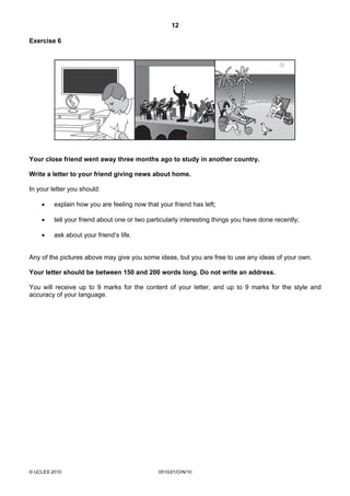 12
© UCLES 2010 0510/21/O/N/10
Exercise 6
Your close friend went away three months ago to study in another country.
Write a letter to your friend giving news about home.
In your letter you should:
• explain how you are feeling now that your friend has left;
• tell your friend about one or two particularly interesting things you have done recently;
• ask about your friend’s life.
Any of the pictures above may give you some ideas, but you are free to use any ideas of your own.
Your letter should be between 150 and 200 words long. Do not write an address.
You will receive up to 9 marks for the content of your letter, and up to 9 marks for the style and
accuracy of your language.
 