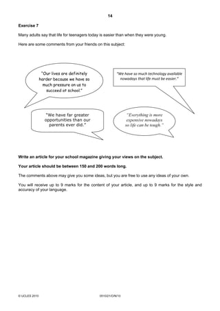14
© UCLES 2010 0510/21/O/N/10
Exercise 7
Many adults say that life for teenagers today is easier than when they were young.
Here are some comments from your friends on this subject:
Write an article for your school magazine giving your views on the subject.
Your article should be between 150 and 200 words long.
The comments above may give you some ideas, but you are free to use any ideas of your own.
You will receive up to 9 marks for the content of your article, and up to 9 marks for the style and
accuracy of your language.
“Our lives are definitely
harder because we have so
much pressure on us to
succeed at school.”
“We have so much technology available
nowadays that life must be easier.”
“Everything is more
expensive nowadays
so life can be tough.”
“We have far greater
opportunities than our
parents ever did.”
 
