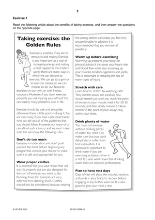 2
© UCLES 2010 0510/21/O/N/10
Exercise 1
Read the following article about the benefits of taking exercise, and then answer the questions
on the opposite page.
Taking exercise: the
Golden Rules
Exercise is essential if we are to
remain fit and healthy. Exercise
is also important as a way of
increasing energy and making
us feel happier. In the modern
world there are many ways in
which we can choose to
exercise. We can go to a gym or
to exercise classes, or we can
choose to do our favourite
exercise on our own, or with friends,
outdoors. However, if you don’t exercise
properly, you risk injuring yourself and this
can lead to many problems later in life.
Exercise should be safe and enjoyable,
otherwise there is little point in doing it. You
are very lucky if you have a personal trainer
who can tell you all of the guidelines that
you should follow. However, not many of us
can afford such a luxury and we must make
sure that we know the following rules.
Don’t do too much
Exercise in moderation and don’t push
yourself too hard. Before beginning any
programme, consult your doctor to make
sure it is safe and appropriate for you.
Wear proper clothes
It is essential that you wear shoes that not
only fit properly but are also designed for
the sort of exercise you want to do.
Running shoes, for example, are very
different from dancing shoes. Clothes
should also be considered, because wearing
the wrong clothes can make you feel very
uncomfortable. In addition, it is
recommended that you remove all
jewellery.
Warm up before exercising
Warming up prepares your body for
physical activity. It increases your heart rate
and blood flow while also loosening up
your muscles, tendons, ligaments and joints.
This is important in reducing the risk of
many types of injury.
Stretch with care
Learn how to stretch by watching cats!
They stretch slowly and carefully. You
should stretch just until you reach the point
of tension in your muscle, hold it for 20-30
seconds, and then slowly release it. Never
stretch to the point of pain; always stay
within your limits.
Drink plenty of water
You must not exercise
without drinking plenty
of water. You need it to
make sure that you don’t
dehydrate or suffer from
heat exhaustion. It is
particularly important to
drink water if you are
exercising outdoors when it
is hot. It is also well known that drinking
water helps to improve performance.
Plan to have rest days
Days of rest will allow the muscles, tendons,
and joints in your body to recover before
engaging in any further exercise. It is also
good to give your mind a rest.
3
 