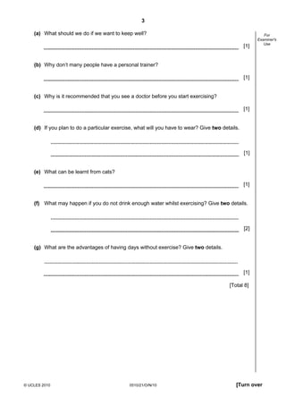 3
© UCLES 2010 0510/21/O/N/10 [Turn over
For
Examiner's
Use
(a) What should we do if we want to keep well?
[1]
(b) Why don’t many people have a personal trainer?
[1]
(c) Why is it recommended that you see a doctor before you start exercising?
[1]
(d) If you plan to do a particular exercise, what will you have to wear? Give two details.
[1]
(e) What can be learnt from cats?
[1]
(f) What may happen if you do not drink enough water whilst exercising? Give two details.
[2]
(g) What are the advantages of having days without exercise? Give two details.
[1]
[Total 8]
 