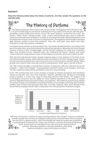4
© UCLES 2010 0510/21/O/N/10
Exercise 2
Read the following article about the history of perfume, and then answer the questions on the
opposite page.
The history of perfume dates back to the ancient world. The Egyptians were the first to use
it, as part of their religious ceremonies, believing that they could communicate with the gods
by raising scented smoke from incense. In fact, the word ‘perfume’ comes from the Latin, ‘per
fumum,’ which means ‘through smoke’. Later, creams and ointments were used to make the
body look and smell more beautiful or to improve and maintain health. Natural ingredients such
as peppermint and rose were common in early perfumes. The Egyptians invented glass and used
glass perfume bottles to store their perfumes. They also used gold, hard stones and other
materials to make their perfume containers.
The Persians perfected the art of preserving scents. The Greeks classified perfumes according to the
part of the plant they came from and kept records of their ingredients. Alexander the Great brought
perfume to Greece after invading Egypt, and the Romans adopted the Greek love of perfume
when they invaded Greece. Historians have also confirmed that Islamic, Chinese and Indian
cultures had been using perfume as part of their religious ceremonies and social activities as well.
After the fall of the Roman Empire, people stopped using so much perfume in the West. It was
not until the twelfth century, when trade became international, that this changed again. Routes
between the East and West were opened up and new scents and spices arrived in Europe. Many
people often tried to make their own scents by mixing flowers, herbs, spices and oils at home.
The 18th century brought a revolutionary advance in perfumery with the invention of eau de
Cologne – “water from Cologne”. A young Italian invented it in the city of Cologne, Germany.
This was a blend of various herbs and flowers and it was very refreshing.
In the 19th century there were many changes in Europe as industry developed and machinery
started to become more and more important. Modern chemistry and advanced technology
made it possible to create new ways of extracting perfumes from flowers. The biggest of all
technological advances was the ability to create artificial ingredients in the place of natural
perfume ingredients that were hard to find or very expensive. This resulted in perfume and cologne
becoming cheaper and available to everybody. Perfume was no longer something which only the
wealthy used to show how important they were in society. However, there were still only a few
brand names available until the 20th century when the mass production of perfume began.
Both men and women continue to enjoy wearing perfume and cologne. Perfume is marketed
to make people feel as if they are buying a luxury product and this makes them feel good.
We now live in a global society, where technology has made the production of perfume
a comparatively cheap process. Today, you may be in countries thousands of kilometres
apart, and yet you can still expect to be able to buy the same brands of
perfume. Nowadays perfume is cleverly advertised, attractively
bottled and sold at a price that many can afford.
France
Countries exporting perfume products
Germany USA Italy Spain Netherlands
9
8
7
6
5
4
3
2
1
0
Number (in
millions) of
perfume
products
exported
 