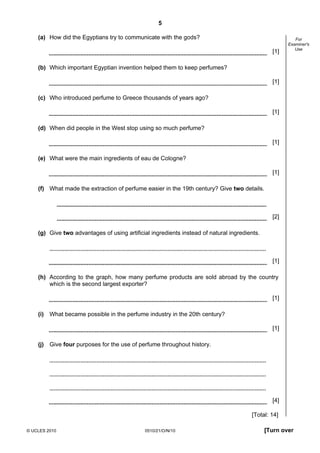 5
© UCLES 2010 0510/21/O/N/10 [Turn over
For
Examiner's
Use
(a) How did the Egyptians try to communicate with the gods?
[1]
(b) Which important Egyptian invention helped them to keep perfumes?
[1]
(c) Who introduced perfume to Greece thousands of years ago?
[1]
(d) When did people in the West stop using so much perfume?
[1]
(e) What were the main ingredients of eau de Cologne?
[1]
(f) What made the extraction of perfume easier in the 19th century? Give two details.
[2]
(g) Give two advantages of using artificial ingredients instead of natural ingredients.
[1]
(h) According to the graph, how many perfume products are sold abroad by the country
which is the second largest exporter?
[1]
(i) What became possible in the perfume industry in the 20th century?
[1]
(j) Give four purposes for the use of perfume throughout history.
[4]
[Total: 14]
 