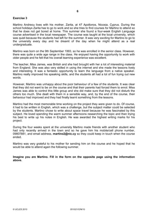 6
© UCLES 2010 0510/21/O/N/10
Exercise 3
Martino Andreou lives with his mother, Zarita, at 47 Apollonos, Nicosia, Cyprus. During the
school holidays Zarita has to go to work and so she tries to find courses for Martino to attend so
that he does not get bored at home. This summer she found a four-week English Language
course advertised in the local newspaper. The course was taught at the local university, which
was quiet because the students had left for the summer. It was very exciting for Martino to go to
the university every day and he dreamt of the day when he might attend as a real
undergraduate.
Martino was born on the 9th September 1993, so he was enrolled in the senior class. However,
there was quite a wide age range in the class. He enjoyed having the opportunity to work with
older people and he felt that his overall learning experience was excellent.
The teacher, Miss James, was British and she had brought with her a lot of interesting material
from England. She was also very skilled in using the internet and she made the lessons lively
and interesting. It was a fantastic opportunity to learn the language from a native speaker.
Martino really improved his speaking skills, and the students all had a lot of fun trying out new
words.
However, Martino was unhappy about the poor behaviour of a few of the students. It was clear
that they did not want to be on the course and that their parents had forced them to enrol. Miss
James was able to control this little group and she did make sure that they did not disturb the
others too much. She dealt with them in a sensible way, and, by the end of the course, their
behaviour had improved and they had finally learnt something from the lessons.
Martino had the most memorable time working on the project they were given to do. Of course,
it had to be written in English, which was a challenge, but the subject matter could be selected
by the students. Martino chose to write about space travel because he was fascinated by this
subject. He loved spending the warm summer afternoons researching the topic and then trying
his best to write up his notes in English. He was awarded the highest writing marks for his
project.
During the four weeks spent at the university Martino made friends with another student who
had only recently arrived in the town and so he gave him his mobile/cell phone number,
09807881, and email address, martino2@nic.cy so they could keep in touch when the course
ended.
Martino was very grateful to his mother for sending him on the course and he hoped that he
would be able to attend again the following summer.
Imagine you are Martino. Fill in the form on the opposite page using the information
above.
 