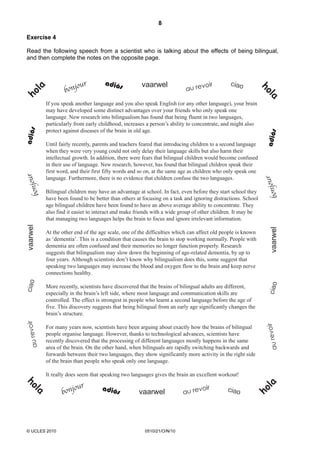 8
© UCLES 2010 0510/21/O/N/10
Exercise 4
Read the following speech from a scientist who is talking about the effects of being bilingual,
and then complete the notes on the opposite page.
If you speak another language and you also speak English (or any other language), your brain
may have developed some distinct advantages over your friends who only speak one
language. New research into bilingualism has found that being fluent in two languages,
particularly from early childhood, increases a person’s ability to concentrate, and might also
protect against diseases of the brain in old age.
Until fairly recently, parents and teachers feared that introducing children to a second language
when they were very young could not only delay their language skills but also harm their
intellectual growth. In addition, there were fears that bilingual children would become confused
in their use of language. New research, however, has found that bilingual children speak their
first word, and their first fifty words and so on, at the same age as children who only speak one
language. Furthermore, there is no evidence that children confuse the two languages.
Bilingual children may have an advantage at school. In fact, even before they start school they
have been found to be better than others at focusing on a task and ignoring distractions. School
age bilingual children have been found to have an above average ability to concentrate. They
also find it easier to interact and make friends with a wide group of other children. It may be
that managing two languages helps the brain to focus and ignore irrelevant information.
At the other end of the age scale, one of the difficulties which can affect old people is known
as ‘dementia’. This is a condition that causes the brain to stop working normally. People with
dementia are often confused and their memories no longer function properly. Research
suggests that bilingualism may slow down the beginning of age-related dementia, by up to
four years. Although scientists don’t know why bilingualism does this, some suggest that
speaking two languages may increase the blood and oxygen flow to the brain and keep nerve
connections healthy.
More recently, scientists have discovered that the brains of bilingual adults are different,
especially in the brain’s left side, where most language and communication skills are
controlled. The effect is strongest in people who learnt a second language before the age of
five. This discovery suggests that being bilingual from an early age significantly changes the
brain’s structure.
For many years now, scientists have been arguing about exactly how the brains of bilingual
people organise language. However, thanks to technological advances, scientists have
recently discovered that the processing of different languages mostly happens in the same
area of the brain. On the other hand, when bilinguals are rapidly switching backwards and
forwards between their two languages, they show significantly more activity in the right side
of the brain than people who speak only one language.
It really does seem that speaking two languages gives the brain an excellent workout!
 