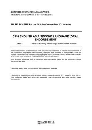 CAMBRIDGE INTERNATIONAL EXAMINATIONS
International General Certificate of Secondary Education
MARK SCHEME for the October/November 2013 series
0510 ENGLISH AS A SECOND LANGUAGE (ORAL
ENDORSEMENT
0510/21 Paper 2 (Reading and Writing), maximum raw mark 90
This mark scheme is published as an aid to teachers and candidates, to indicate the requirements of
the examination. It shows the basis on which Examiners were instructed to award marks. It does not
indicate the details of the discussions that took place at an Examiners’ meeting before marking began,
which would have considered the acceptability of alternative answers.
Mark schemes should be read in conjunction with the question paper and the Principal Examiner
Report for Teachers.
Cambridge will not enter into discussions about these mark schemes.
Cambridge is publishing the mark schemes for the October/November 2013 series for most IGCSE,
GCE Advanced Level and Advanced Subsidiary Level components and some Ordinary Level
components.
 