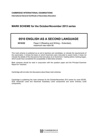 CAMBRIDGE INTERNATIONAL EXAMINATIONS
International General Certificate of Secondary Education
MARK SCHEME for the October/November 2013 series
0510 ENGLISH AS A SECOND LANGUAGE
0510/22 Paper 2 (Reading and Writing – Extended),
maximum raw mark 90
This mark scheme is published as an aid to teachers and candidates, to indicate the requirements of
the examination. It shows the basis on which Examiners were instructed to award marks. It does not
indicate the details of the discussions that took place at an Examiners’ meeting before marking began,
which would have considered the acceptability of alternative answers.
Mark schemes should be read in conjunction with the question paper and the Principal Examiner
Report for Teachers.
Cambridge will not enter into discussions about these mark schemes.
Cambridge is publishing the mark schemes for the October/November 2013 series for most IGCSE,
GCE Advanced Level and Advanced Subsidiary Level components and some Ordinary Level
components.
 