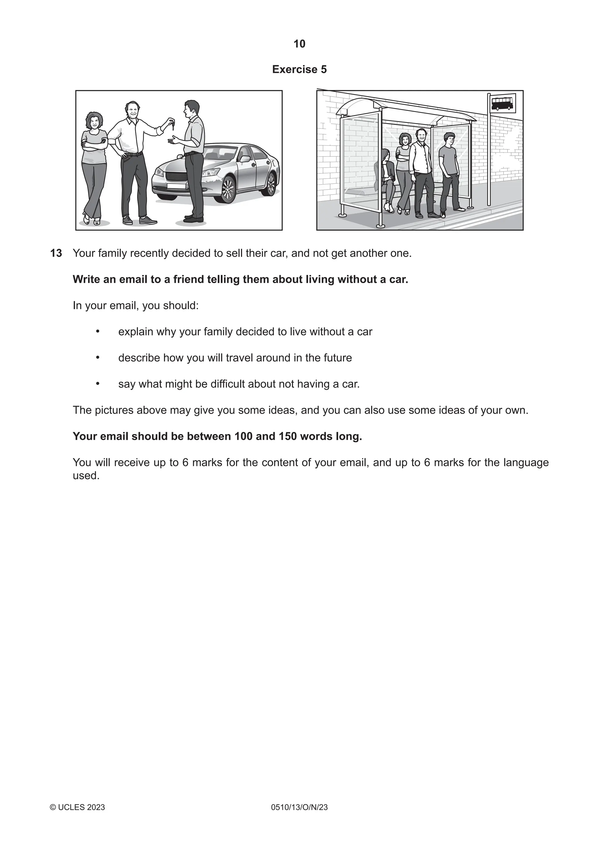 10
0510/13/O/N/23
© UCLES 2023
Exercise 5
13 Your family recently decided to sell their car, and not get another one.
Write an email to a friend telling them about living without a car.
In your email, you should:
• explain why your family decided to live without a car
• describe how you will travel around in the future
• say what might be difficult about not having a car.
The pictures above may give you some ideas, and you can also use some ideas of your own.
Your email should be between 100 and 150 words long.
You will receive up to 6 marks for the content of your email, and up to 6 marks for the language
used.
 