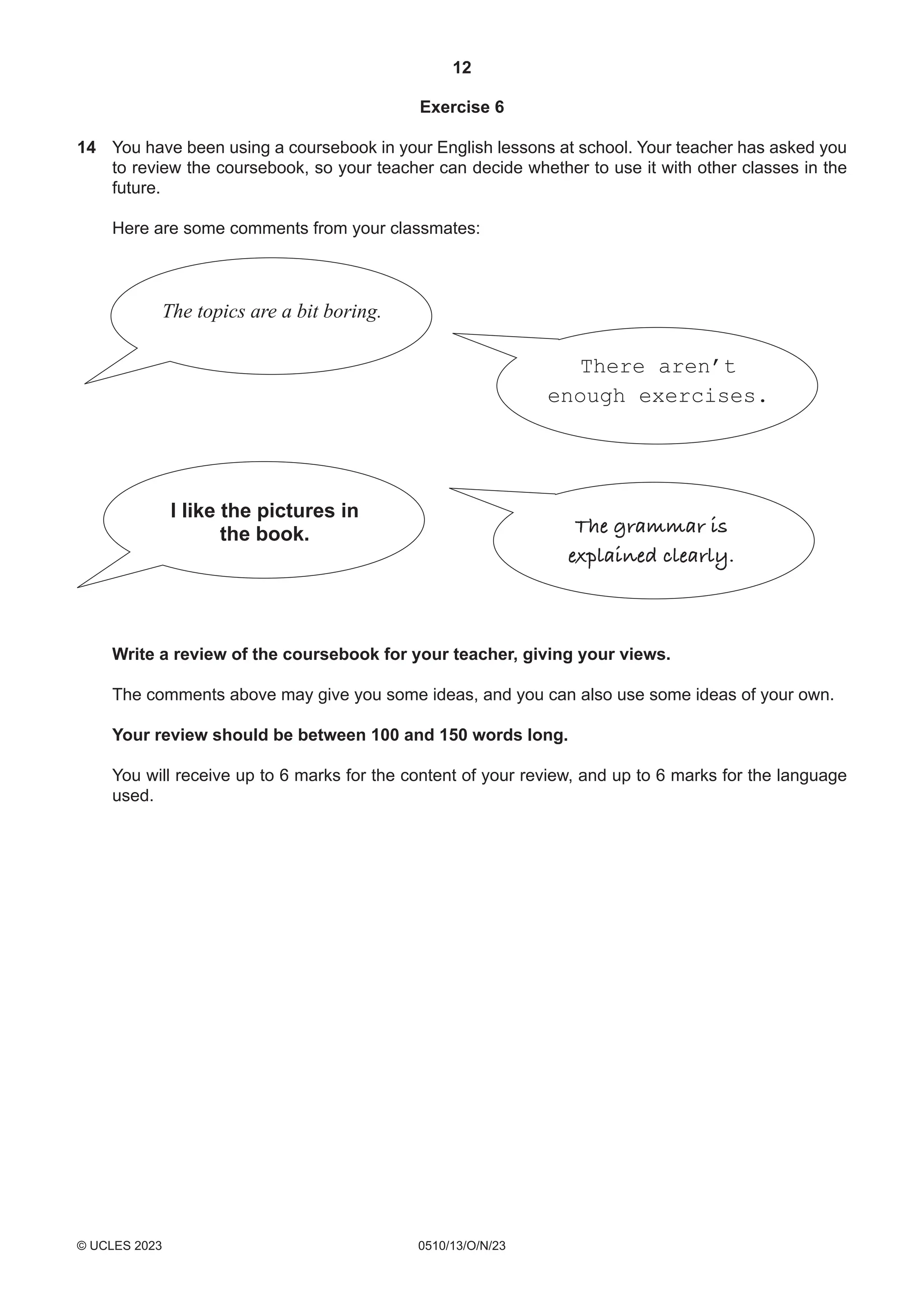 12
0510/13/O/N/23
© UCLES 2023
Exercise 6
14 You have been using a coursebook in your English lessons at school. Your teacher has asked you
to review the coursebook, so your teacher can decide whether to use it with other classes in the
future.
Here are some comments from your classmates:
The topics are a bit boring.
The grammar is
explained clearly.
I like the pictures in
the book.
There aren’t
enough exercises.
Write a review of the coursebook for your teacher, giving your views.
The comments above may give you some ideas, and you can also use some ideas of your own.
Your review should be between 100 and 150 words long.
You will receive up to 6 marks for the content of your review, and up to 6 marks for the language
used.
 