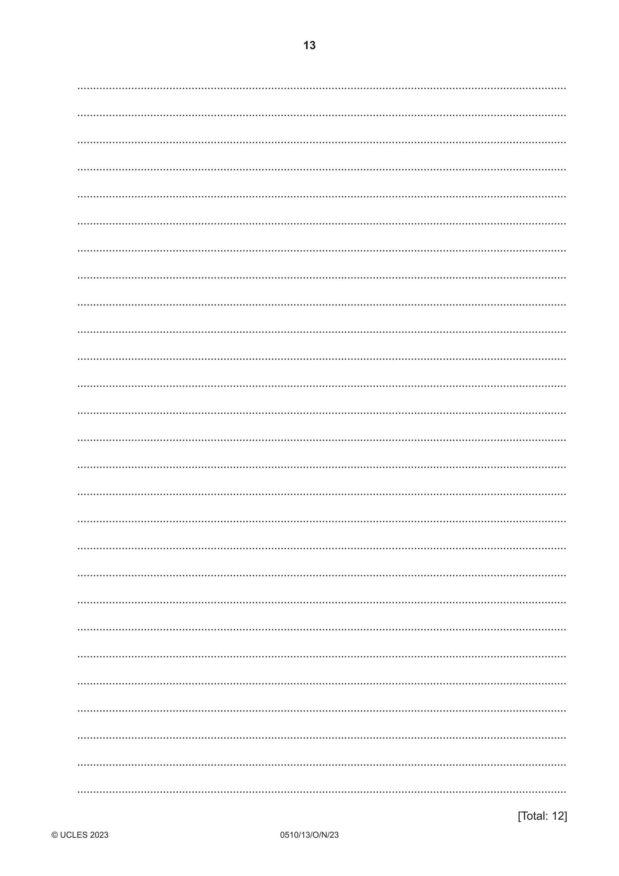 13
0510/13/O/N/23
© UCLES 2023
..........................................................................................................................................................
..........................................................................................................................................................
..........................................................................................................................................................
..........................................................................................................................................................
..........................................................................................................................................................
..........................................................................................................................................................
..........................................................................................................................................................
..........................................................................................................................................................
..........................................................................................................................................................
..........................................................................................................................................................
..........................................................................................................................................................
..........................................................................................................................................................
..........................................................................................................................................................
..........................................................................................................................................................
..........................................................................................................................................................
..........................................................................................................................................................
..........................................................................................................................................................
..........................................................................................................................................................
..........................................................................................................................................................
..........................................................................................................................................................
..........................................................................................................................................................
..........................................................................................................................................................
..........................................................................................................................................................
..........................................................................................................................................................
..........................................................................................................................................................
..........................................................................................................................................................
..........................................................................................................................................................
[Total: 12]
 