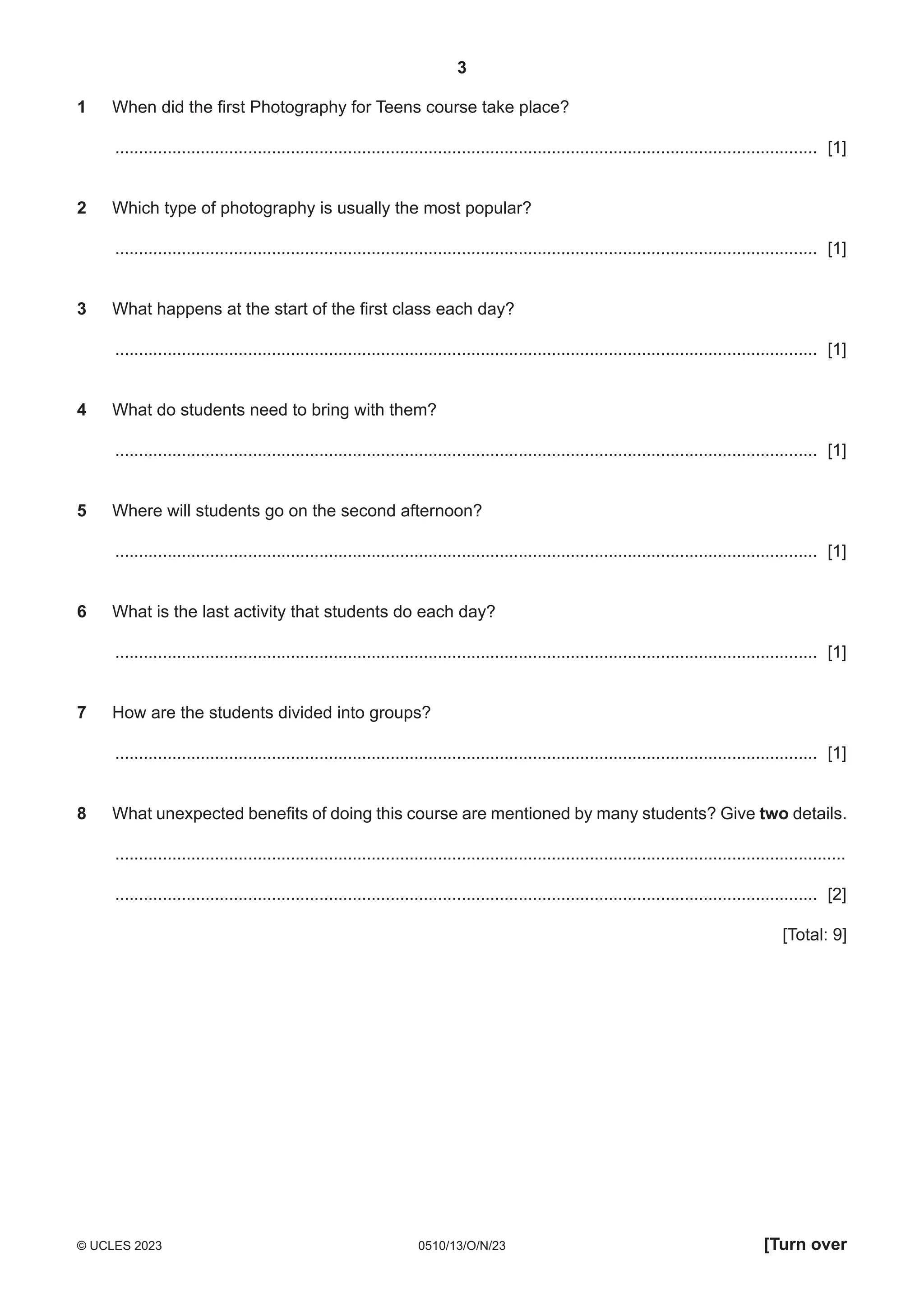 3
0510/13/O/N/23
© UCLES 2023 [Turn over
1 When did the first Photography for Teens course take place?
.................................................................................................................................................... [1]
2 Which type of photography is usually the most popular?
.................................................................................................................................................... [1]
3 What happens at the start of the first class each day?
.................................................................................................................................................... [1]
4 What do students need to bring with them?
.................................................................................................................................................... [1]
5 Where will students go on the second afternoon?
.................................................................................................................................................... [1]
6 What is the last activity that students do each day?
.................................................................................................................................................... [1]
7 How are the students divided into groups?
.................................................................................................................................................... [1]
8 What unexpected benefits of doing this course are mentioned by many students? Give two details.
..........................................................................................................................................................
.................................................................................................................................................... [2]
[Total: 9]
 