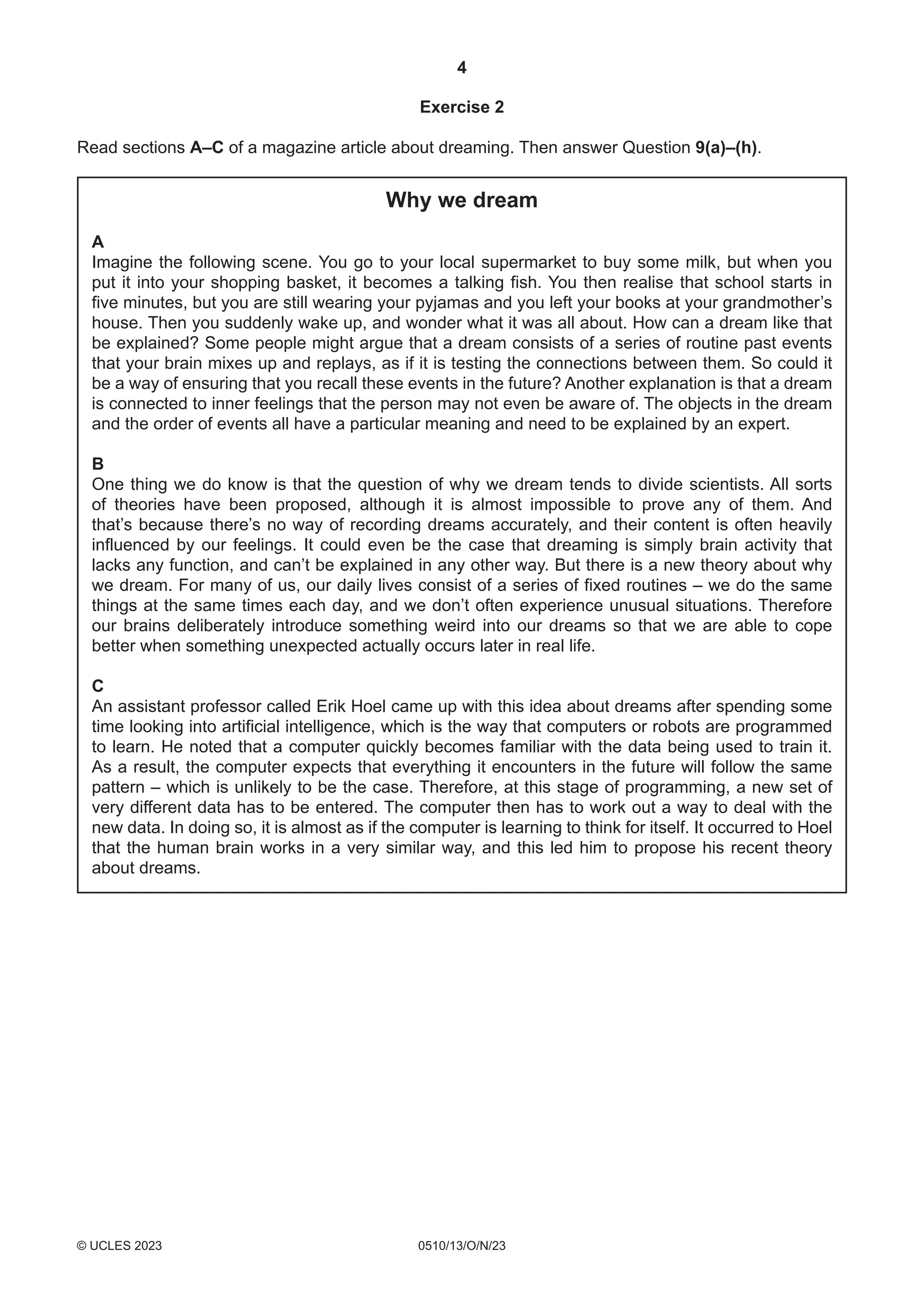 4
0510/13/O/N/23
© UCLES 2023
Exercise 2
Read sections A–C of a magazine article about dreaming. Then answer Question 9(a)–(h).
Why we dream
A
Imagine the following scene. You go to your local supermarket to buy some milk, but when you
put it into your shopping basket, it becomes a talking fish. You then realise that school starts in
five minutes, but you are still wearing your pyjamas and you left your books at your grandmother’s
house. Then you suddenly wake up, and wonder what it was all about. How can a dream like that
be explained? Some people might argue that a dream consists of a series of routine past events
that your brain mixes up and replays, as if it is testing the connections between them. So could it
be a way of ensuring that you recall these events in the future? Another explanation is that a dream
is connected to inner feelings that the person may not even be aware of. The objects in the dream
and the order of events all have a particular meaning and need to be explained by an expert.
B
One thing we do know is that the question of why we dream tends to divide scientists. All sorts
of theories have been proposed, although it is almost impossible to prove any of them. And
that’s because there’s no way of recording dreams accurately, and their content is often heavily
influenced by our feelings. It could even be the case that dreaming is simply brain activity that
lacks any function, and can’t be explained in any other way. But there is a new theory about why
we dream. For many of us, our daily lives consist of a series of fixed routines – we do the same
things at the same times each day, and we don’t often experience unusual situations. Therefore
our brains deliberately introduce something weird into our dreams so that we are able to cope
better when something unexpected actually occurs later in real life.
C
An assistant professor called Erik Hoel came up with this idea about dreams after spending some
time looking into artificial intelligence, which is the way that computers or robots are programmed
to learn. He noted that a computer quickly becomes familiar with the data being used to train it.
As a result, the computer expects that everything it encounters in the future will follow the same
pattern – which is unlikely to be the case. Therefore, at this stage of programming, a new set of
very different data has to be entered. The computer then has to work out a way to deal with the
new data. In doing so, it is almost as if the computer is learning to think for itself. It occurred to Hoel
that the human brain works in a very similar way, and this led him to propose his recent theory
about dreams.
 