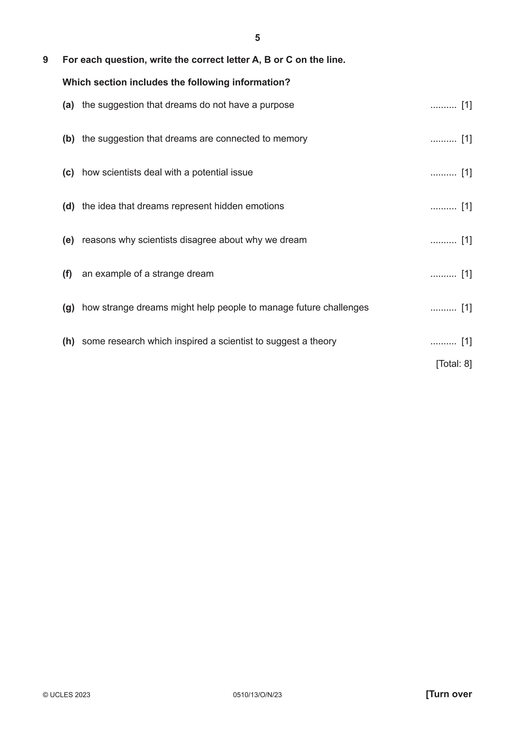 5
0510/13/O/N/23
© UCLES 2023 [Turn over
9 For each question, write the correct letter A, B or C on the line.
Which section includes the following information?
(a) the suggestion that dreams do not have a purpose .......... [1]
(b) the suggestion that dreams are connected to memory .......... [1]
(c) how scientists deal with a potential issue .......... [1]
(d) the idea that dreams represent hidden emotions .......... [1]
(e) reasons why scientists disagree about why we dream .......... [1]
(f) an example of a strange dream .......... [1]
(g) how strange dreams might help people to manage future challenges .......... [1]
(h) some research which inspired a scientist to suggest a theory .......... [1]
[Total: 8]
 