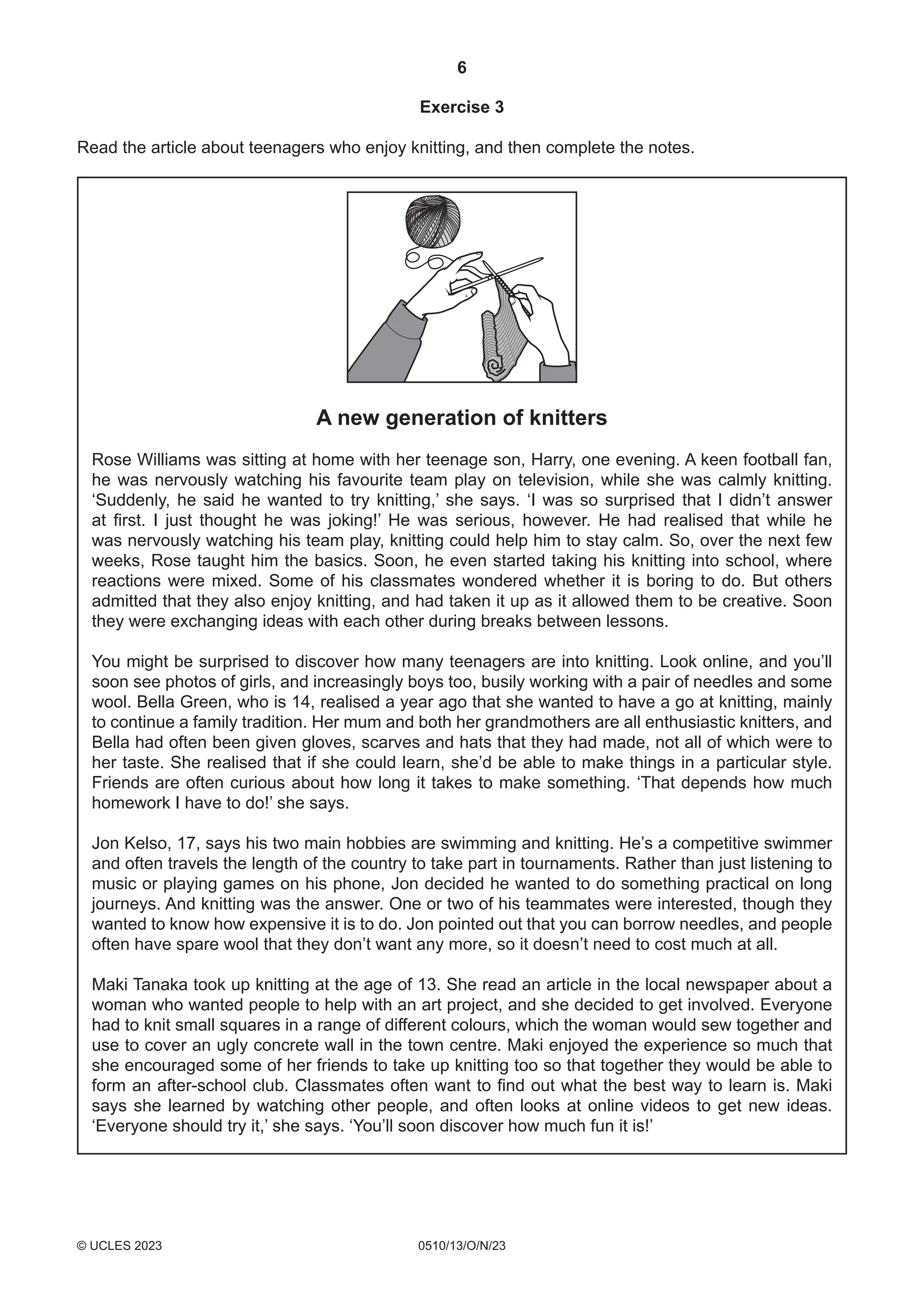 6
0510/13/O/N/23
© UCLES 2023
Exercise 3
Read the article about teenagers who enjoy knitting, and then complete the notes.
A new generation of knitters
Rose Williams was sitting at home with her teenage son, Harry, one evening. A keen football fan,
he was nervously watching his favourite team play on television, while she was calmly knitting.
‘Suddenly, he said he wanted to try knitting,’ she says. ‘I was so surprised that I didn’t answer
at first. I just thought he was joking!’ He was serious, however. He had realised that while he
was nervously watching his team play, knitting could help him to stay calm. So, over the next few
weeks, Rose taught him the basics. Soon, he even started taking his knitting into school, where
reactions were mixed. Some of his classmates wondered whether it is boring to do. But others
admitted that they also enjoy knitting, and had taken it up as it allowed them to be creative. Soon
they were exchanging ideas with each other during breaks between lessons.
You might be surprised to discover how many teenagers are into knitting. Look online, and you’ll
soon see photos of girls, and increasingly boys too, busily working with a pair of needles and some
wool. Bella Green, who is 14, realised a year ago that she wanted to have a go at knitting, mainly
to continue a family tradition. Her mum and both her grandmothers are all enthusiastic knitters, and
Bella had often been given gloves, scarves and hats that they had made, not all of which were to
her taste. She realised that if she could learn, she’d be able to make things in a particular style.
Friends are often curious about how long it takes to make something. ‘That depends how much
homework I have to do!’ she says.
Jon Kelso, 17, says his two main hobbies are swimming and knitting. He’s a competitive swimmer
and often travels the length of the country to take part in tournaments. Rather than just listening to
music or playing games on his phone, Jon decided he wanted to do something practical on long
journeys. And knitting was the answer. One or two of his teammates were interested, though they
wanted to know how expensive it is to do. Jon pointed out that you can borrow needles, and people
often have spare wool that they don’t want any more, so it doesn’t need to cost much at all.
Maki Tanaka took up knitting at the age of 13. She read an article in the local newspaper about a
woman who wanted people to help with an art project, and she decided to get involved. Everyone
had to knit small squares in a range of different colours, which the woman would sew together and
use to cover an ugly concrete wall in the town centre. Maki enjoyed the experience so much that
she encouraged some of her friends to take up knitting too so that together they would be able to
form an after-school club. Classmates often want to find out what the best way to learn is. Maki
says she learned by watching other people, and often looks at online videos to get new ideas.
‘Everyone should try it,’ she says. ‘You’ll soon discover how much fun it is!’
 