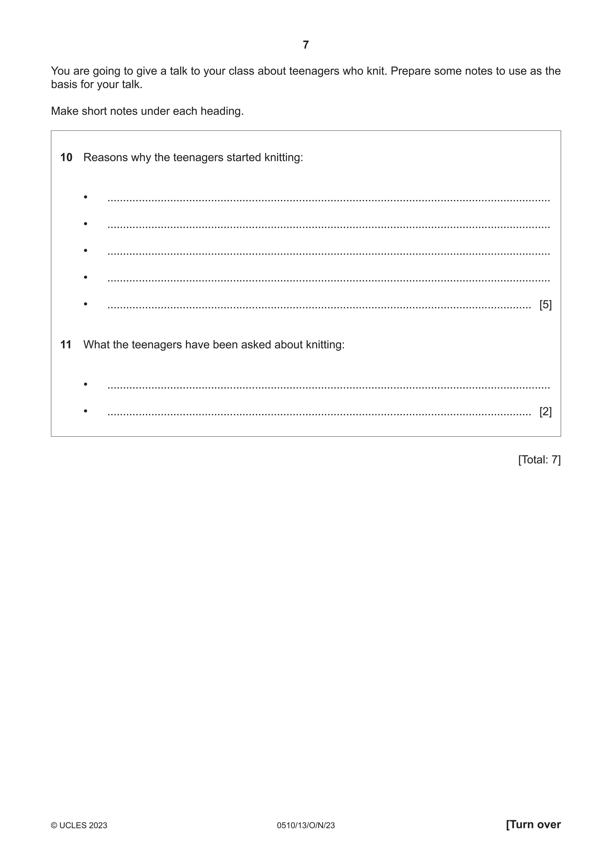 7
0510/13/O/N/23
© UCLES 2023 [Turn over
You are going to give a talk to your class about teenagers who knit. Prepare some notes to use as the
basis for your talk.
Make short notes under each heading.
10 Reasons why the teenagers started knitting:
• .............................................................................................................................................
• .............................................................................................................................................
• .............................................................................................................................................
• .............................................................................................................................................
• ....................................................................................................................................... [5]
11 What the teenagers have been asked about knitting:
• .............................................................................................................................................
• ....................................................................................................................................... [2]
[Total: 7]
 