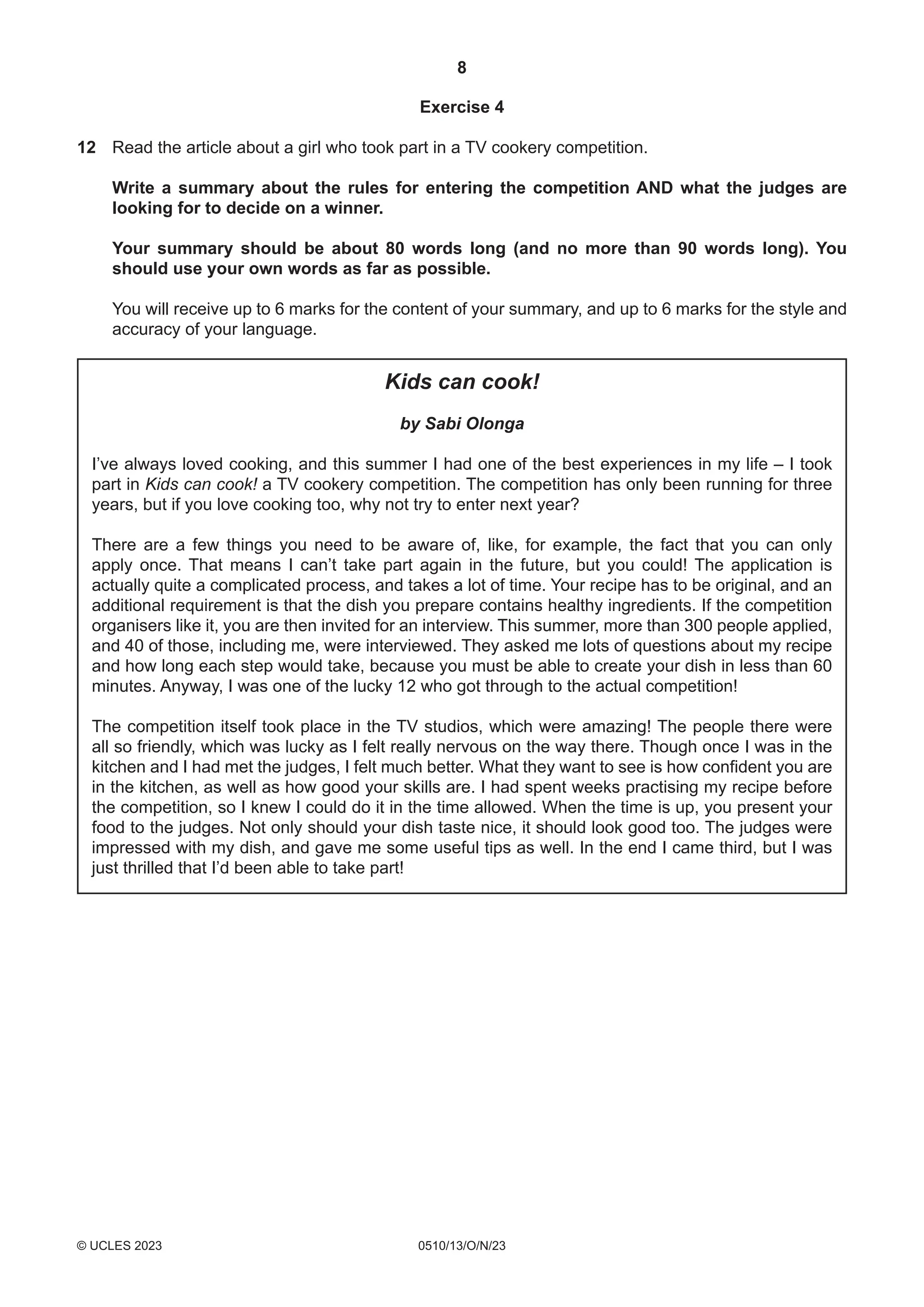 8
0510/13/O/N/23
© UCLES 2023
Exercise 4
12 Read the article about a girl who took part in a TV cookery competition.
Write a summary about the rules for entering the competition AND what the judges are
looking for to decide on a winner.
Your summary should be about 80 words long (and no more than 90 words long). You
should use your own words as far as possible.
You will receive up to 6 marks for the content of your summary, and up to 6 marks for the style and
accuracy of your language.
Kids can cook!
by Sabi Olonga
I’ve always loved cooking, and this summer I had one of the best experiences in my life – I took
part in Kids can cook! a TV cookery competition. The competition has only been running for three
years, but if you love cooking too, why not try to enter next year?
There are a few things you need to be aware of, like, for example, the fact that you can only
apply once. That means I can’t take part again in the future, but you could! The application is
actually quite a complicated process, and takes a lot of time. Your recipe has to be original, and an
additional requirement is that the dish you prepare contains healthy ingredients. If the competition
organisers like it, you are then invited for an interview. This summer, more than 300 people applied,
and 40 of those, including me, were interviewed. They asked me lots of questions about my recipe
and how long each step would take, because you must be able to create your dish in less than 60
minutes. Anyway, I was one of the lucky 12 who got through to the actual competition!
The competition itself took place in the TV studios, which were amazing! The people there were
all so friendly, which was lucky as I felt really nervous on the way there. Though once I was in the
kitchen and I had met the judges, I felt much better. What they want to see is how confident you are
in the kitchen, as well as how good your skills are. I had spent weeks practising my recipe before
the competition, so I knew I could do it in the time allowed. When the time is up, you present your
food to the judges. Not only should your dish taste nice, it should look good too. The judges were
impressed with my dish, and gave me some useful tips as well. In the end I came third, but I was
just thrilled that I’d been able to take part!
 