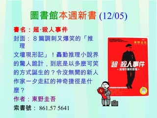圖書館 本週新書 (12/05) 書名：超‧殺人事件 封面： 8 篇調刺又爆笑的「推理 文壇現形記」！轟動推理小說界 的驚人詭計，到底是以多麼可笑 的方式誕生的？令沒無聞的新人 作家一夕走紅的神奇捷徑是什 麼？ 作者：東野圭吾 索書號： 861.57 5641 