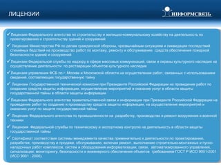 Лицензии Федерального агентства по строительству и жилищно-коммунальному хозяйству на деятельность по проектированию и строительству зданий и сооружений Лицензия Министерства РФ по делам гражданской обороны, чрезвычайным ситуациям и ликвидации последствий стихийных бедствий на производство работ по монтажу, ремонту и обслуживанию  средств обеспечения пожарной  безопасности зданий и сооружений Лицензии Федеральной службы по надзору в сфере массовых коммуникаций, связи и охраны культурного наследия на осуществление деятельности  по реставрации объектов культурного наследия Лицензия управления ФСБ по г. Москве и Московской области на осуществление работ, связанных с использованием сведений, составляющих государственную тайну  Лицензии Государственной технической комиссии при Президенте Российской Федерации на проведение работ по созданию средств защиты информации, осуществление мероприятий и оказание услуг в области защиты государственной тайны в области защиты информации Лицензии Федерального агентства правительственной связи и информации при Президенте Российской Федерации на проведение работ по созданию и производству средств защиты информации, на осуществление мероприятий и оказанию услуг по защите государственной тайны Лицензии Федерального агентства по промышленности на  разработку, производство и ремонт вооружения и военной техники  Лицензия  Федеральной службы по техническому и экспортному контролю на деятельность в области защиты государственной тайны Сертификат соответствия системы менеджмента качества применительно к деятельности по проектированию, разработке, производству и продаже, обслуживанию, включая ремонт, выполнению строительно-монтажных и пуско-наладочных работ комплексов, систем и оборудования информатизации, связи,  автоматизированного управления, сигнализации; мониторингу, безопасности и инженерного обеспечения объектов  требованиям ГОСТ Р ИСО 9001-2001 (ИСО 9001 : 2000). ЛИЦЕНЗИИ  